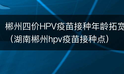 郴州四价HPV疫苗接种年龄拓宽（湖南郴州hpv疫苗接种点）