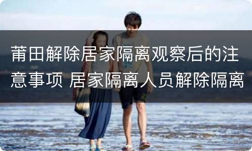 莆田解除居家隔离观察后的注意事项 居家隔离人员解除隔离