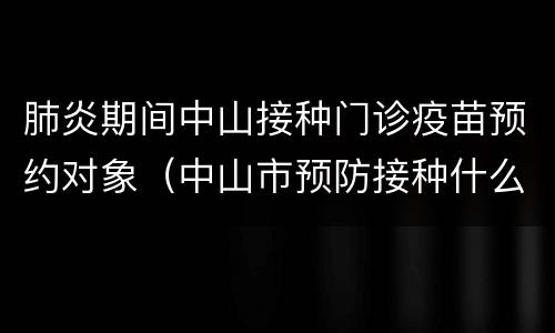 肺炎期间中山接种门诊疫苗预约对象（中山市预防接种什么时候放号预约）