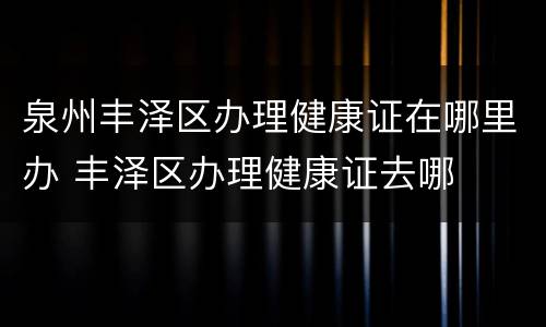泉州丰泽区办理健康证在哪里办 丰泽区办理健康证去哪