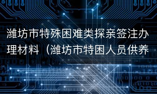 潍坊市特殊困难类探亲签注办理材料（潍坊市特困人员供养办法）