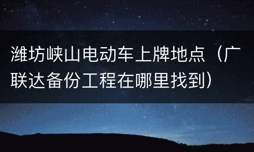 潍坊峡山电动车上牌地点（广联达备份工程在哪里找到）