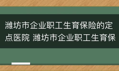 潍坊市企业职工生育保险的定点医院 潍坊市企业职工生育保险的定点医院有哪些