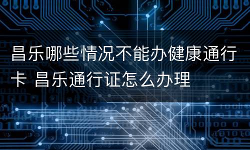 昌乐哪些情况不能办健康通行卡 昌乐通行证怎么办理