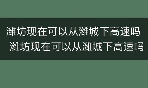 潍坊现在可以从潍城下高速吗 潍坊现在可以从潍城下高速吗最近