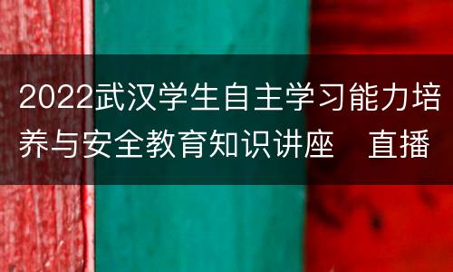 2022武汉学生自主学习能力培养与安全教育知识讲座​直播观看入口