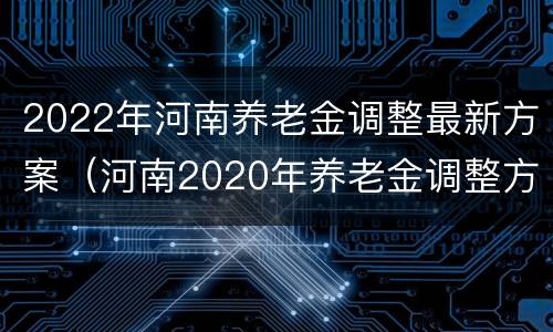 2022年河南养老金调整最新方案（河南2020年养老金调整方案）