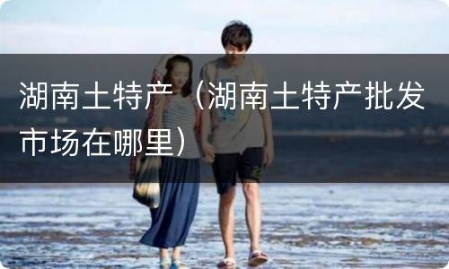 湖南土特产（湖南土特产批发市场在哪里）