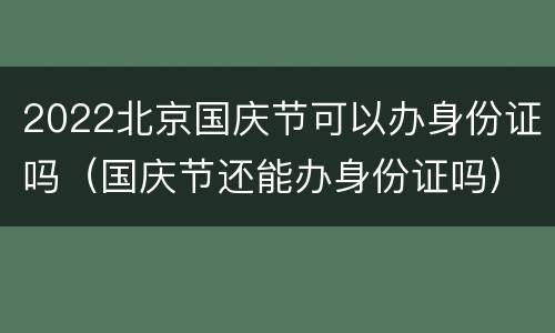 2022北京国庆节可以办身份证吗（国庆节还能办身份证吗）