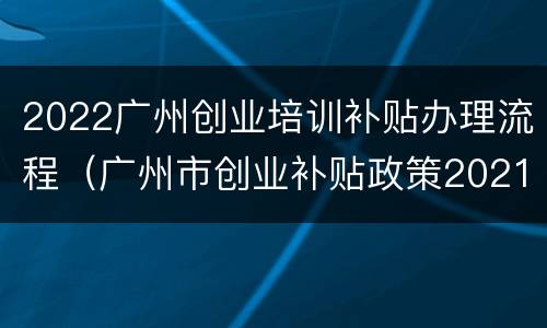 2022广州创业培训补贴办理流程（广州市创业补贴政策2021）