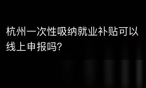 杭州一次性吸纳就业补贴可以线上申报吗？