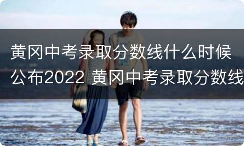 黄冈中考录取分数线什么时候公布2022 黄冈中考录取分数线什么时候公布2022