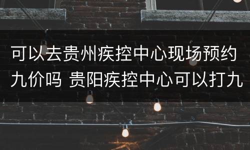 可以去贵州疾控中心现场预约九价吗 贵阳疾控中心可以打九价疫苗吗