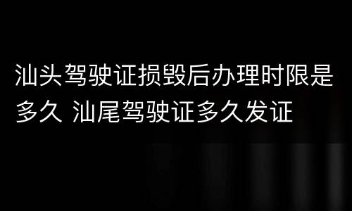 汕头驾驶证损毁后办理时限是多久 汕尾驾驶证多久发证