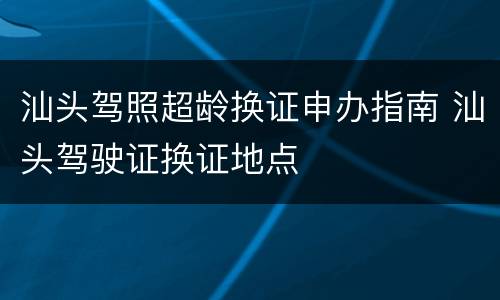 汕头驾照超龄换证申办指南 汕头驾驶证换证地点