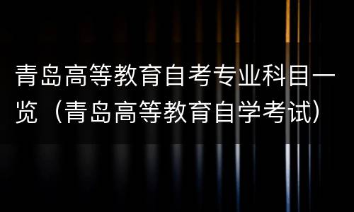 青岛高等教育自考专业科目一览（青岛高等教育自学考试）