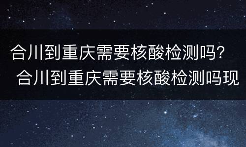 合川到重庆需要核酸检测吗？ 合川到重庆需要核酸检测吗现在