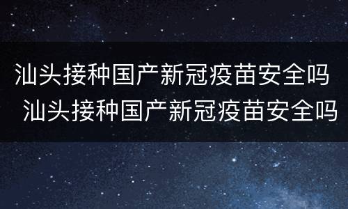 汕头接种国产新冠疫苗安全吗 汕头接种国产新冠疫苗安全吗现在