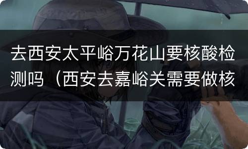 去西安太平峪万花山要核酸检测吗（西安去嘉峪关需要做核酸检测吗）