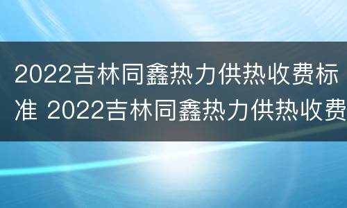 2022吉林同鑫热力供热收费标准 2022吉林同鑫热力供热收费标准是多少