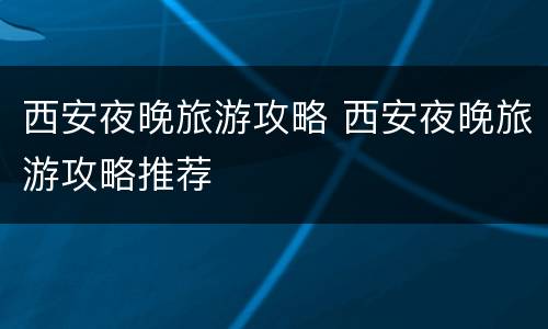 西安夜晚旅游攻略 西安夜晚旅游攻略推荐