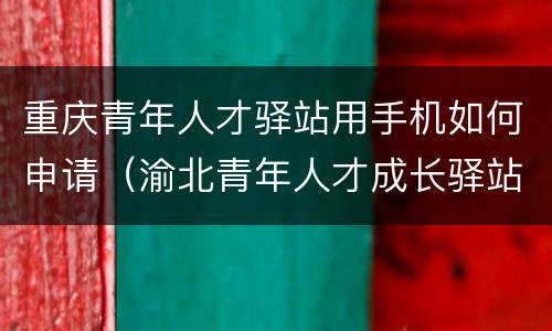 重庆青年人才驿站用手机如何申请（渝北青年人才成长驿站）