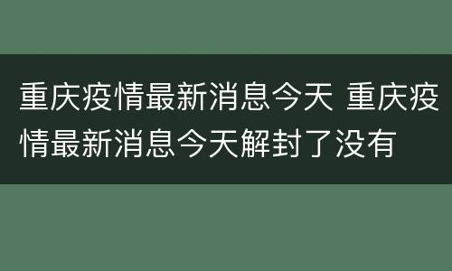 重庆疫情最新消息今天 重庆疫情最新消息今天解封了没有