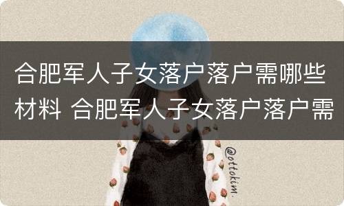 合肥军人子女落户落户需哪些材料 合肥军人子女落户落户需哪些材料和手续