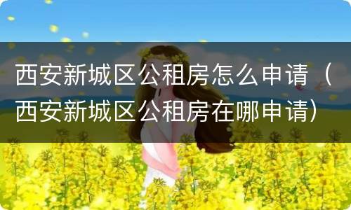 西安新城区公租房怎么申请（西安新城区公租房在哪申请）