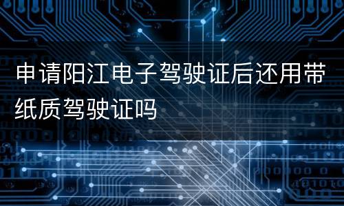 申请阳江电子驾驶证后还用带纸质驾驶证吗