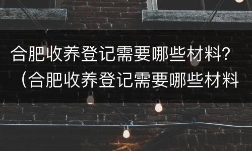 合肥收养登记需要哪些材料？（合肥收养登记需要哪些材料和手续）