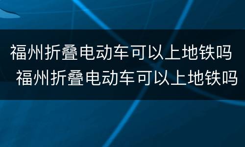 福州折叠电动车可以上地铁吗 福州折叠电动车可以上地铁吗最新