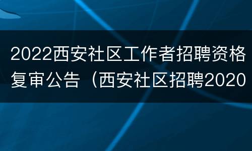 2022西安社区工作者招聘资格复审公告（西安社区招聘2020资格复审）