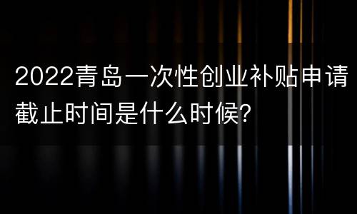 2022青岛一次性创业补贴申请截止时间是什么时候？