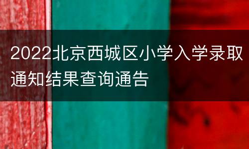 2022北京西城区小学入学录取通知结果查询通告