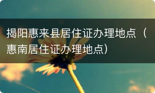 揭阳惠来县居住证办理地点（惠南居住证办理地点）