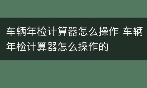 车辆年检计算器怎么操作 车辆年检计算器怎么操作的