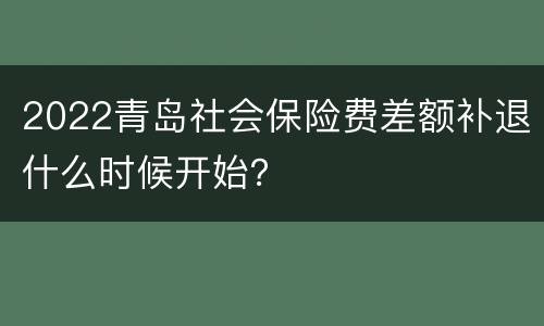 2022青岛社会保险费差额补退什么时候开始？