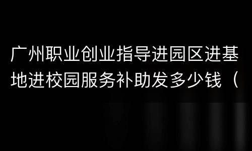 广州职业创业指导进园区进基地进校园服务补助发多少钱（2022）