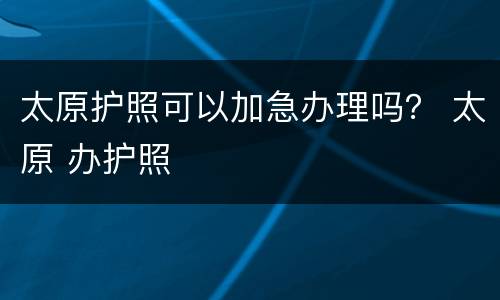 太原护照可以加急办理吗？ 太原 办护照