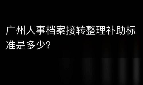广州人事档案接转整理补助标准是多少？