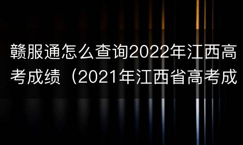 赣服通怎么查询2022年江西高考成绩（2021年江西省高考成绩查询入口）