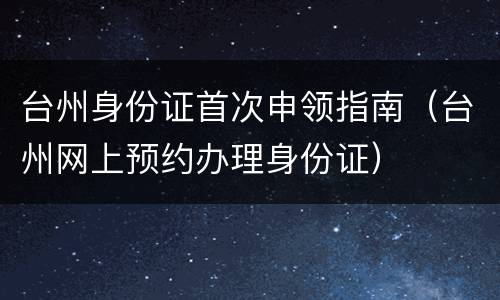 台州身份证首次申领指南（台州网上预约办理身份证）
