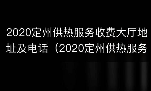 2020定州供热服务收费大厅地址及电话（2020定州供热服务收费大厅地址及电话）