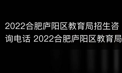 2022合肥庐阳区教育局招生咨询电话 2022合肥庐阳区教育局招生咨询电话号码