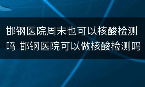 邯钢医院周末也可以核酸检测吗 邯钢医院可以做核酸检测吗