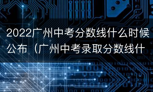2022广州中考分数线什么时候公布（广州中考录取分数线什么时候出）