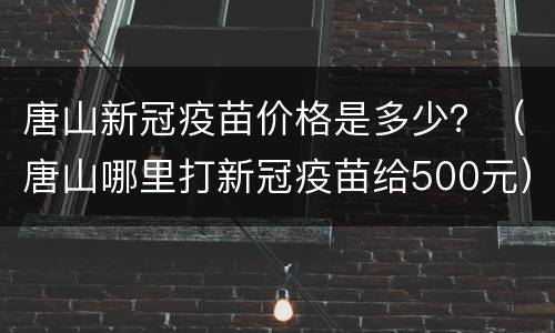 唐山新冠疫苗价格是多少？（唐山哪里打新冠疫苗给500元）
