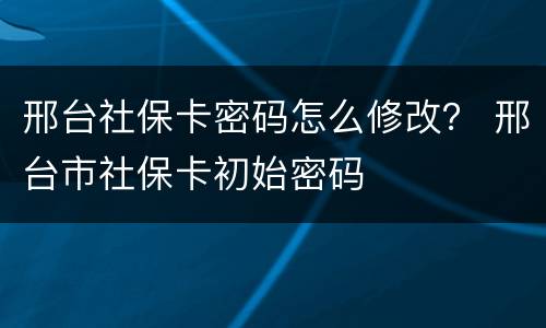 邢台社保卡密码怎么修改？ 邢台市社保卡初始密码