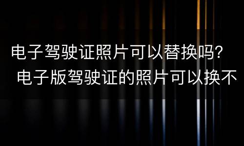 电子驾驶证照片可以替换吗？ 电子版驾驶证的照片可以换不